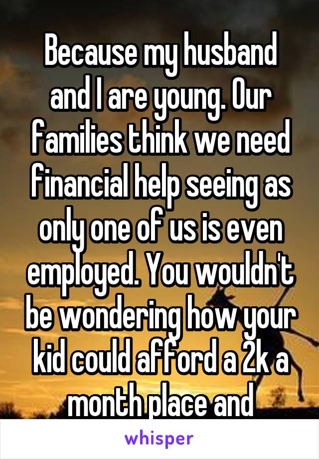 Because my husband and I are young. Our families think we need financial help seeing as only one of us is even employed. You wouldn't be wondering how your kid could afford a 2k a month place and