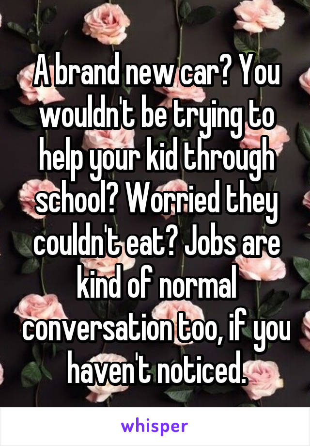 A brand new car? You wouldn't be trying to help your kid through school? Worried they couldn't eat? Jobs are kind of normal conversation too, if you haven't noticed.