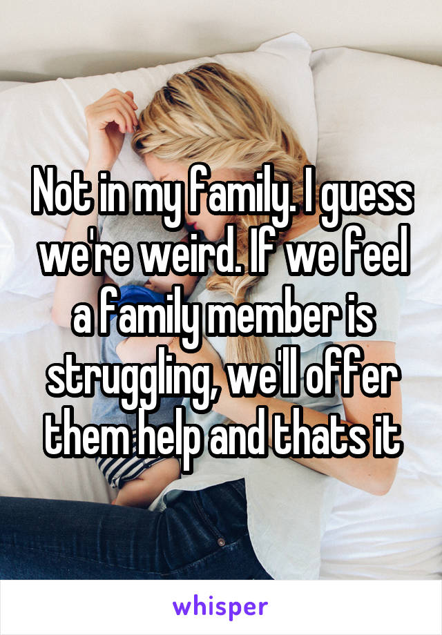 Not in my family. I guess we're weird. If we feel a family member is struggling, we'll offer them help and thats it