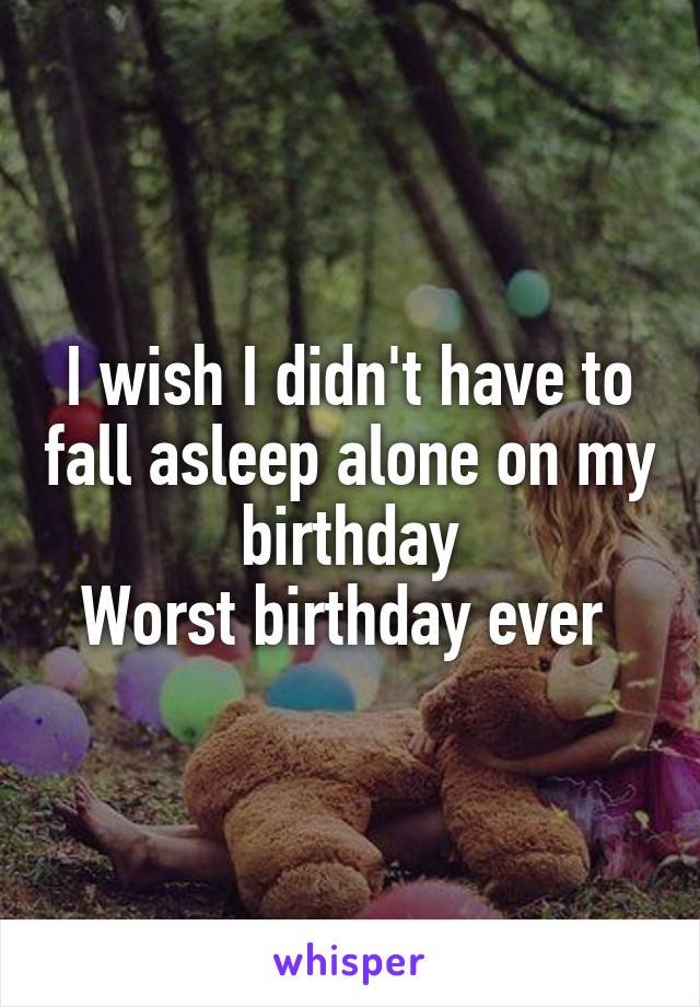 I wish I didn't have to fall asleep alone on my birthday
Worst birthday ever 