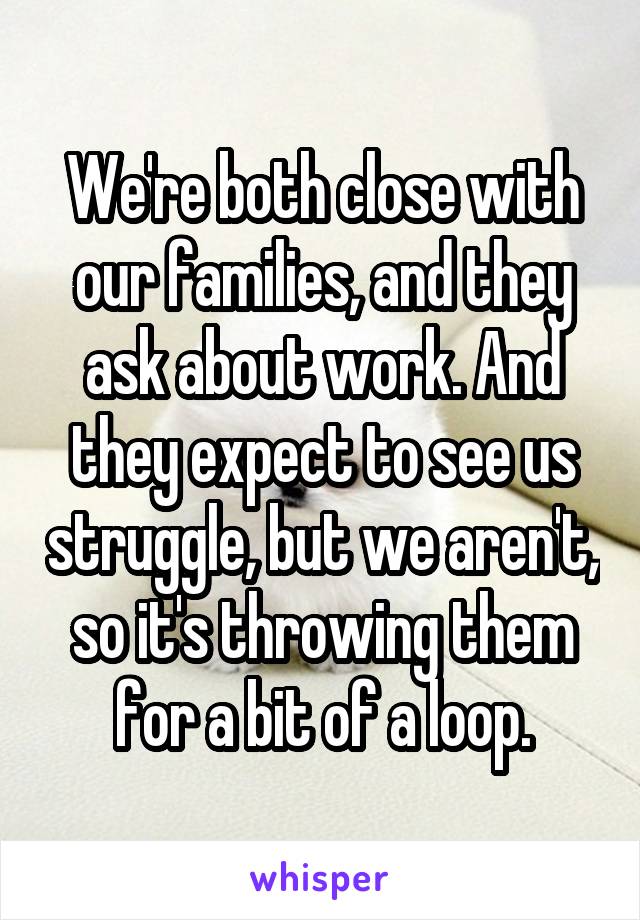 We're both close with our families, and they ask about work. And they expect to see us struggle, but we aren't, so it's throwing them for a bit of a loop.