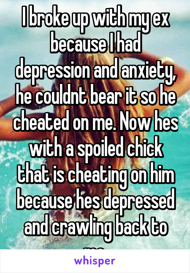 I broke up with my ex because I had depression and anxiety, he couldnt bear it so he cheated on me. Now hes with a spoiled chick that is cheating on him because hes depressed and crawling back to me.