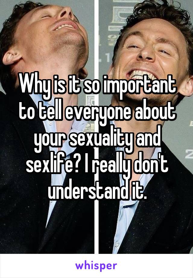Why is it so important to tell everyone about your sexuality and sexlife? I really don't understand it.
