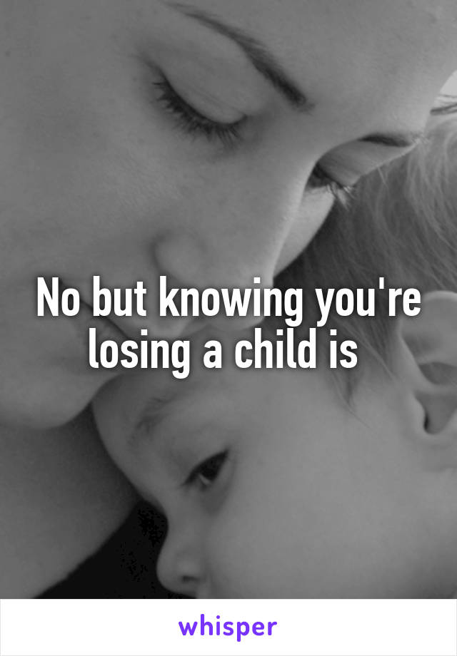 No but knowing you're losing a child is 