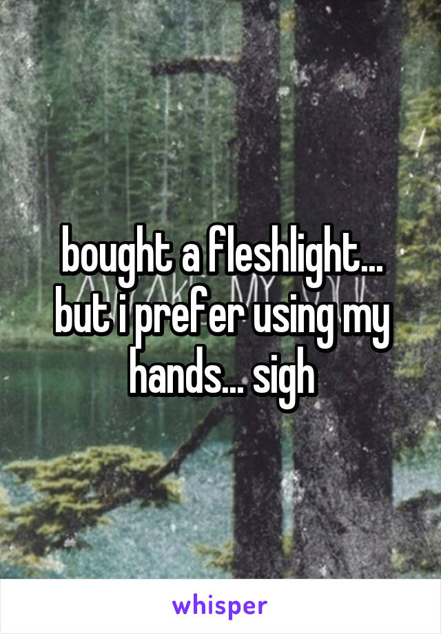 bought a fleshlight... but i prefer using my hands... sigh