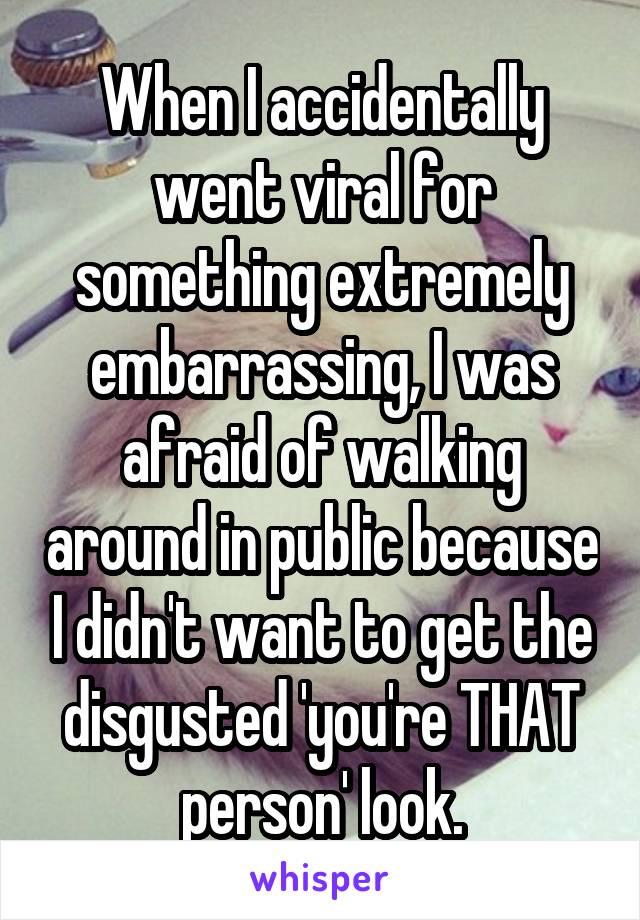 When I accidentally went viral for something extremely embarrassing, I was afraid of walking around in public because I didn't want to get the disgusted 'you're THAT person' look.