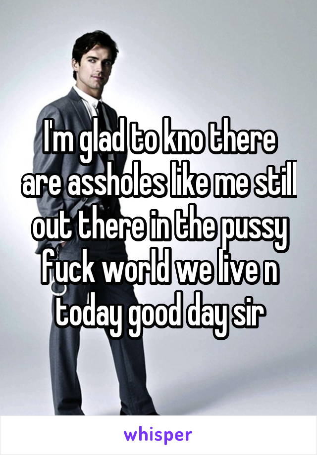 I'm glad to kno there are assholes like me still out there in the pussy fuck world we live n today good day sir