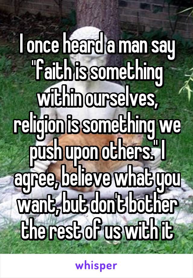 I once heard a man say "faith is something within ourselves, religion is something we push upon others." I agree, believe what you want, but don't bother the rest of us with it