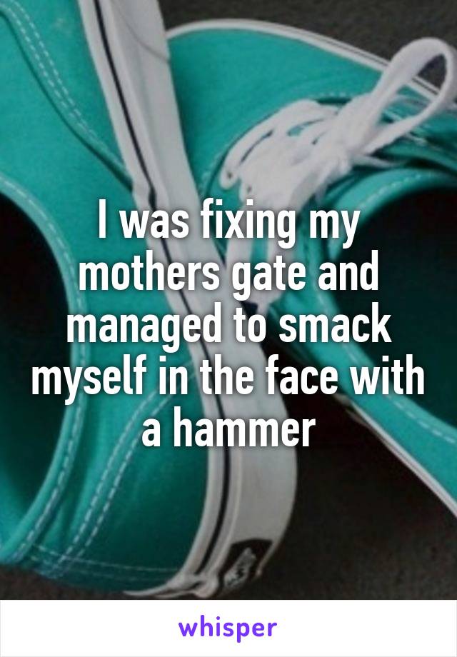 I was fixing my mothers gate and managed to smack myself in the face with a hammer