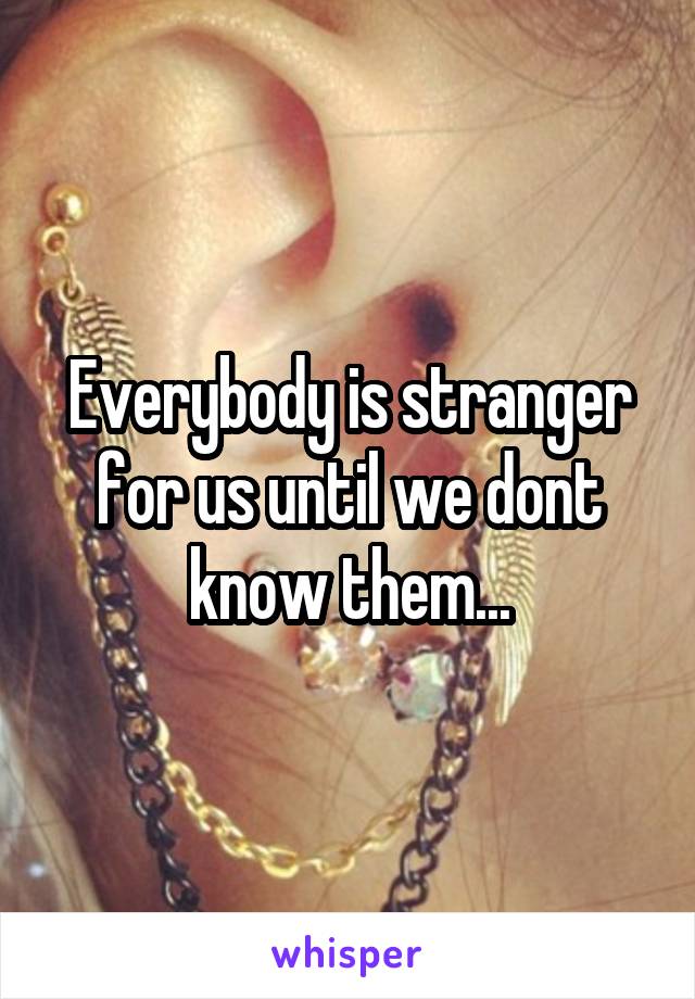 Everybody is stranger for us until we dont know them...
