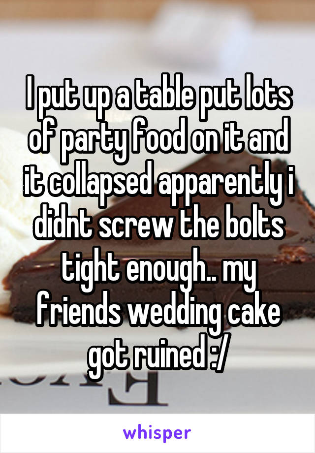 I put up a table put lots of party food on it and it collapsed apparently i didnt screw the bolts tight enough.. my friends wedding cake got ruined :/