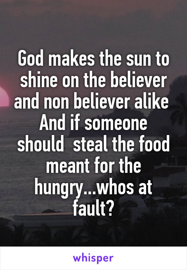 God makes the sun to shine on the believer and non believer alike 
And if someone should  steal the food meant for the hungry...whos at fault?
