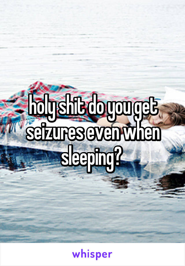 holy shit do you get seizures even when sleeping? 