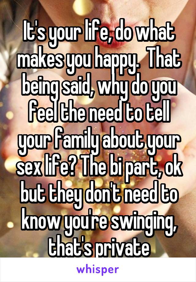 It's your life, do what makes you happy.  That being said, why do you feel the need to tell your family about your sex life? The bi part, ok but they don't need to know you're swinging, that's private