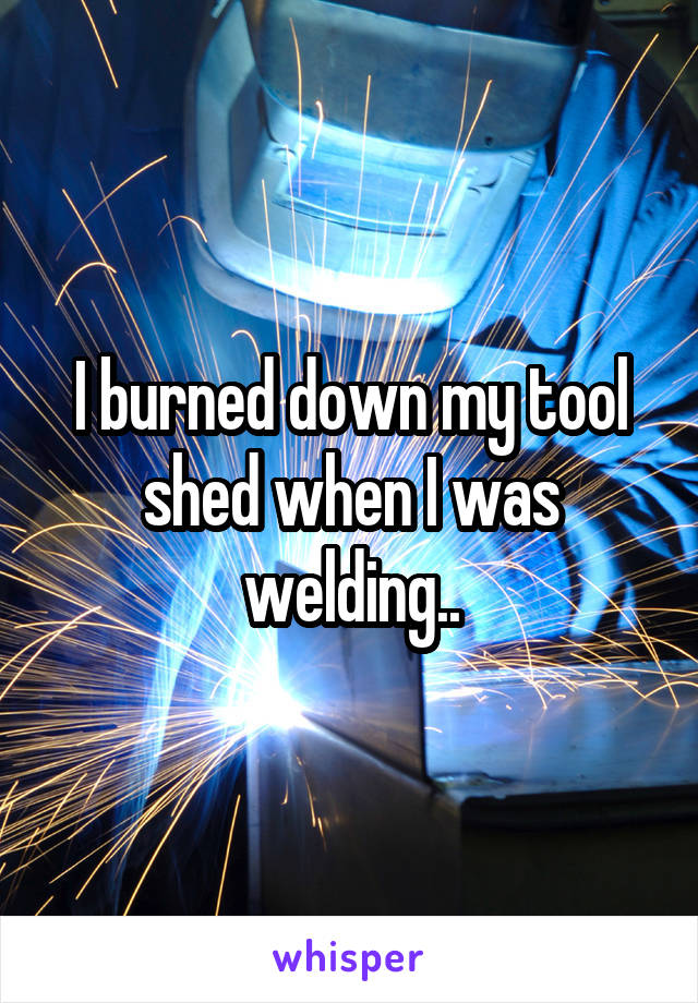 I burned down my tool shed when I was welding..
