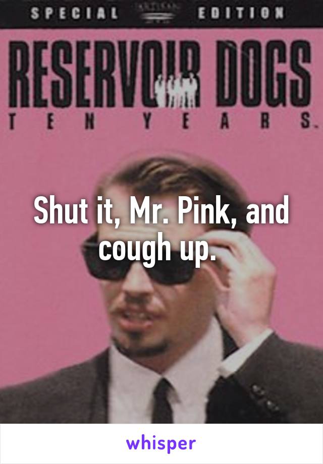 Shut it, Mr. Pink, and cough up. 