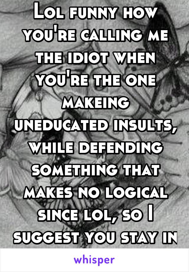 Lol funny how you're calling me the idiot when you're the one makeing uneducated insults, while defending something that makes no logical since lol, so I suggest you stay in school kid