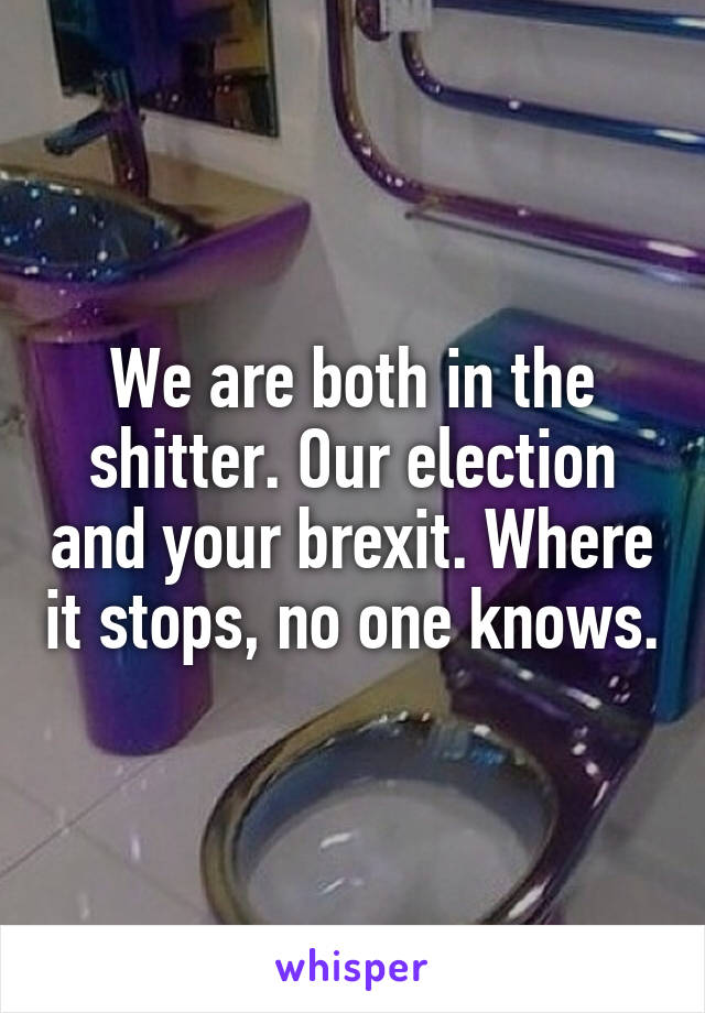We are both in the shitter. Our election and your brexit. Where it stops, no one knows.