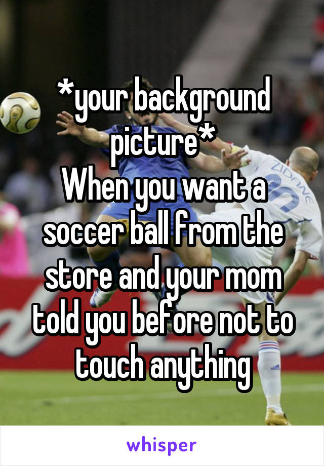 *your background picture*
When you want a soccer ball from the store and your mom told you before not to touch anything