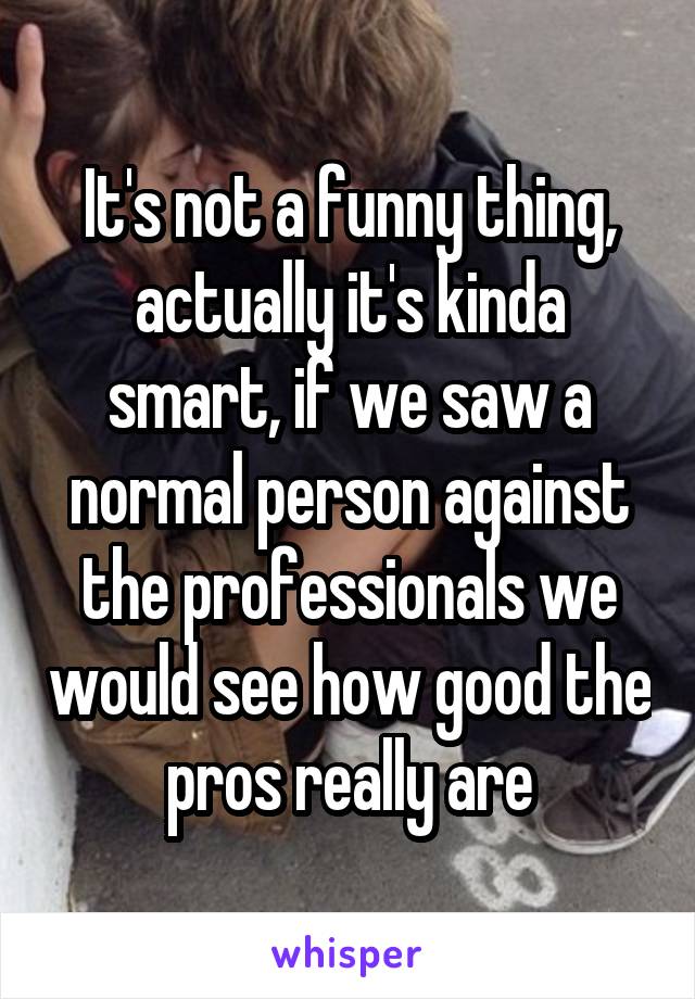 It's not a funny thing, actually it's kinda smart, if we saw a normal person against the professionals we would see how good the pros really are