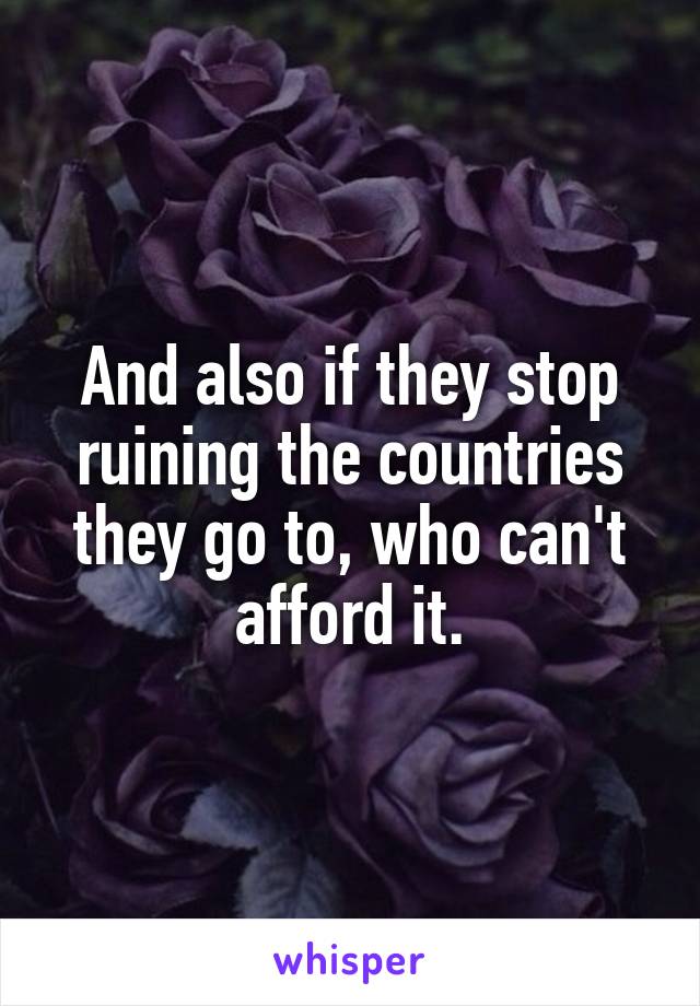 And also if they stop ruining the countries they go to, who can't afford it.