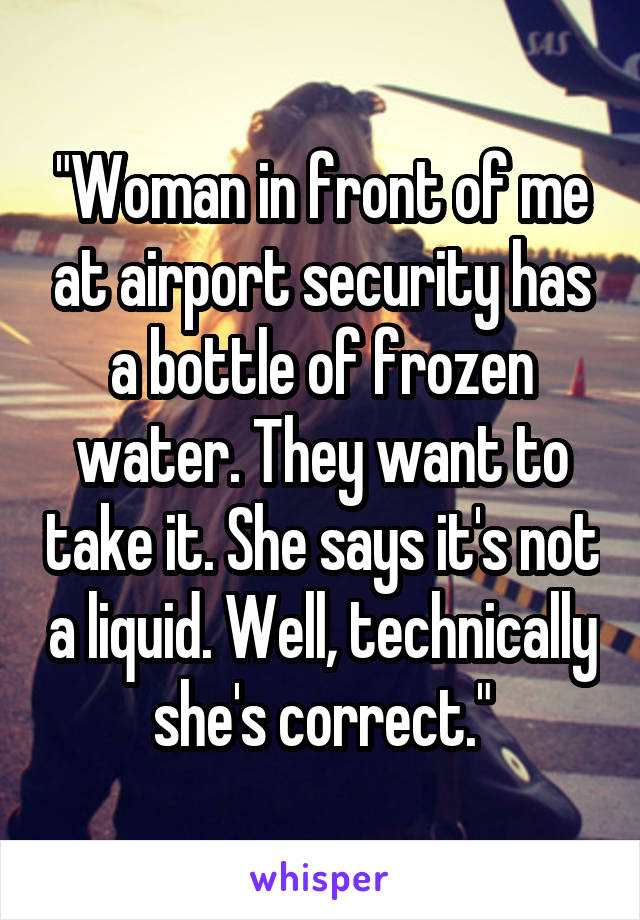 "Woman in front of me at airport security has a bottle of frozen water. They want to take it. She says it's not a liquid. Well, technically she's correct."