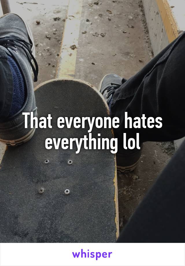 That everyone hates everything lol