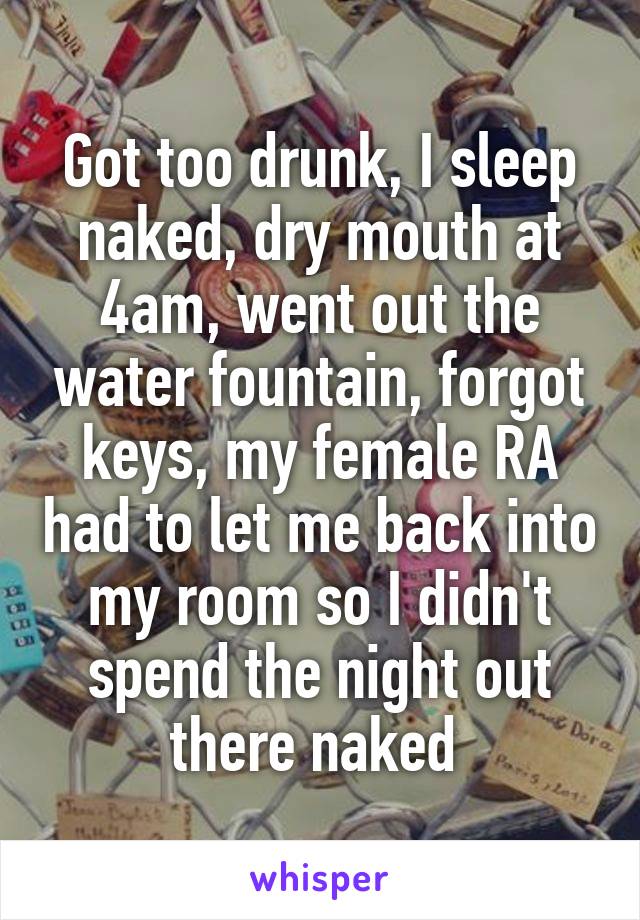 Got too drunk, I sleep naked, dry mouth at 4am, went out the water fountain, forgot keys, my female RA had to let me back into my room so I didn't spend the night out there naked 