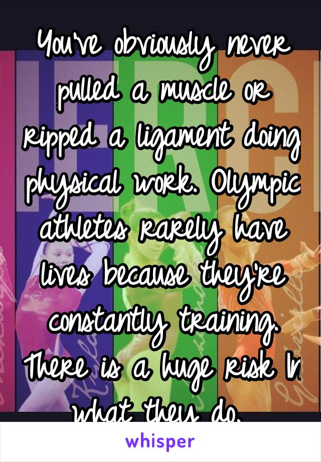 You've obviously never pulled a muscle or ripped a ligament doing physical work. Olympic athletes rarely have lives because they're constantly training. There is a huge risk In what they do. 