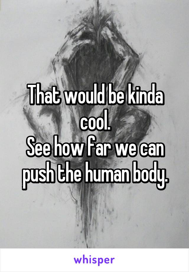 That would be kinda cool.
See how far we can push the human body.