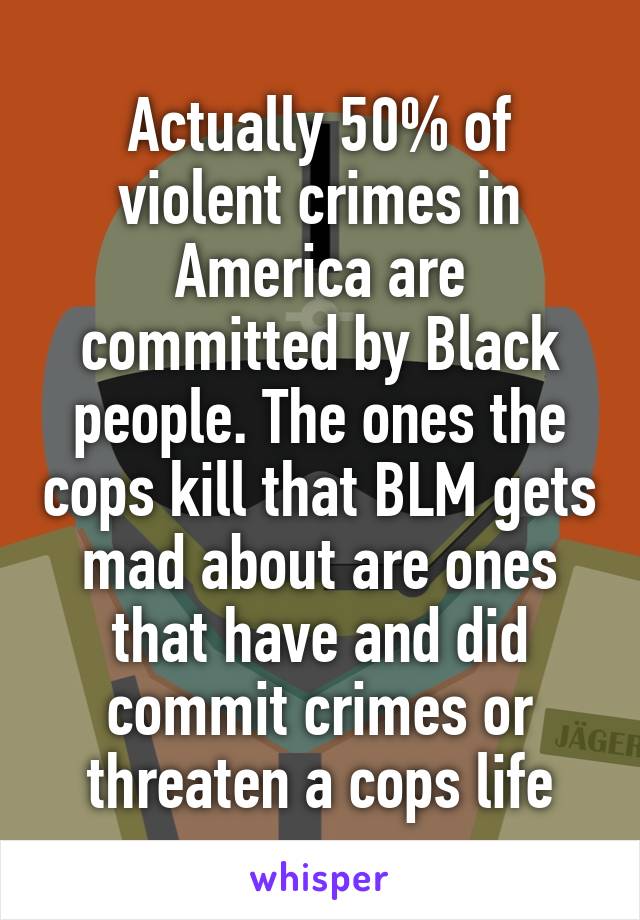 Actually 50% of violent crimes in America are committed by Black people. The ones the cops kill that BLM gets mad about are ones that have and did commit crimes or threaten a cops life