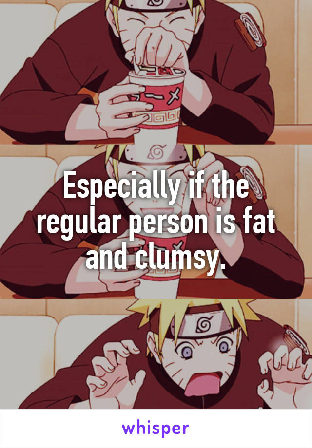 Especially if the regular person is fat and clumsy.