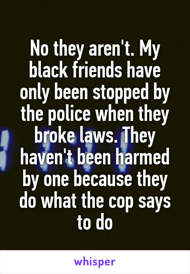 No they aren't. My black friends have only been stopped by the police when they broke laws. They haven't been harmed by one because they do what the cop says to do