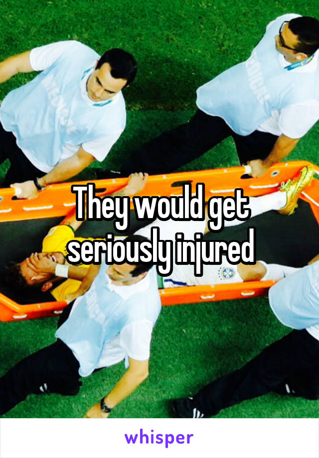 They would get seriously injured