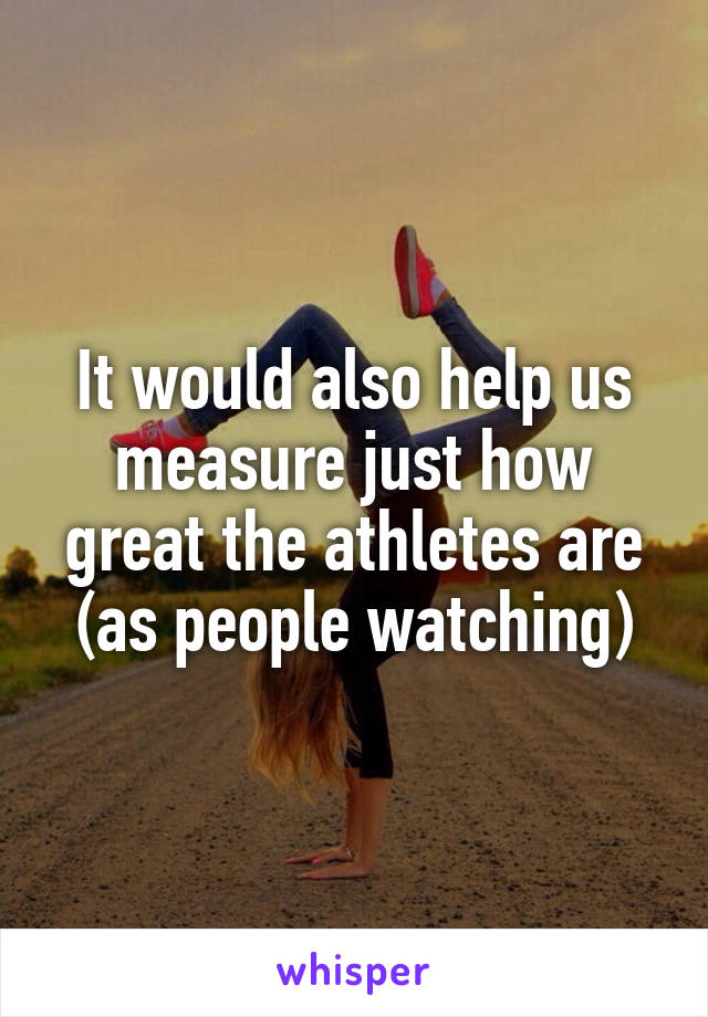 It would also help us measure just how great the athletes are (as people watching)