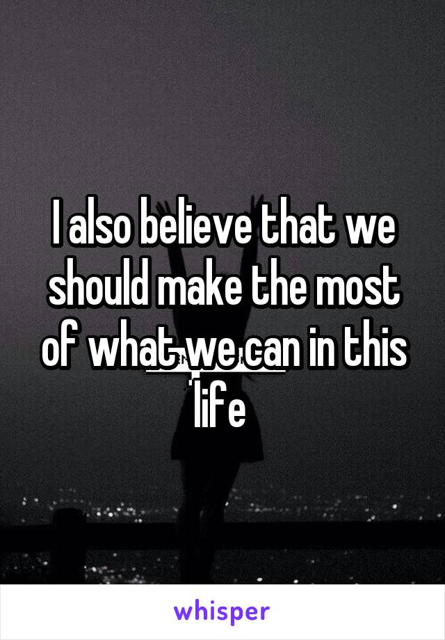 I also believe that we should make the most of what we can in this life 