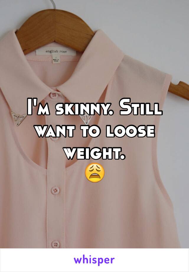 I'm skinny. Still want to loose weight.
😩