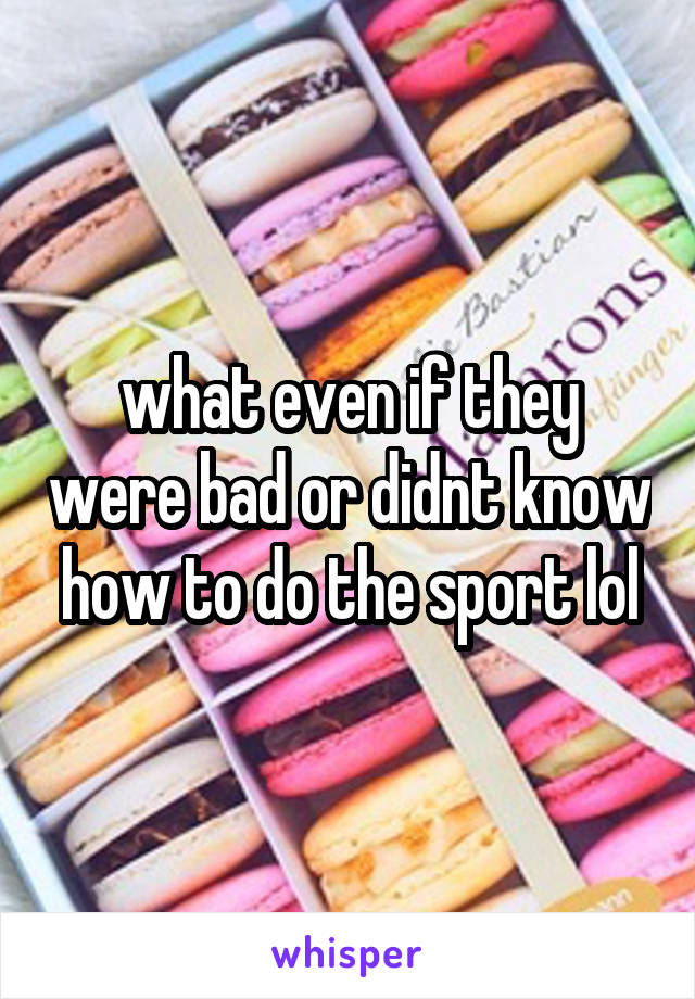 what even if they were bad or didnt know how to do the sport lol