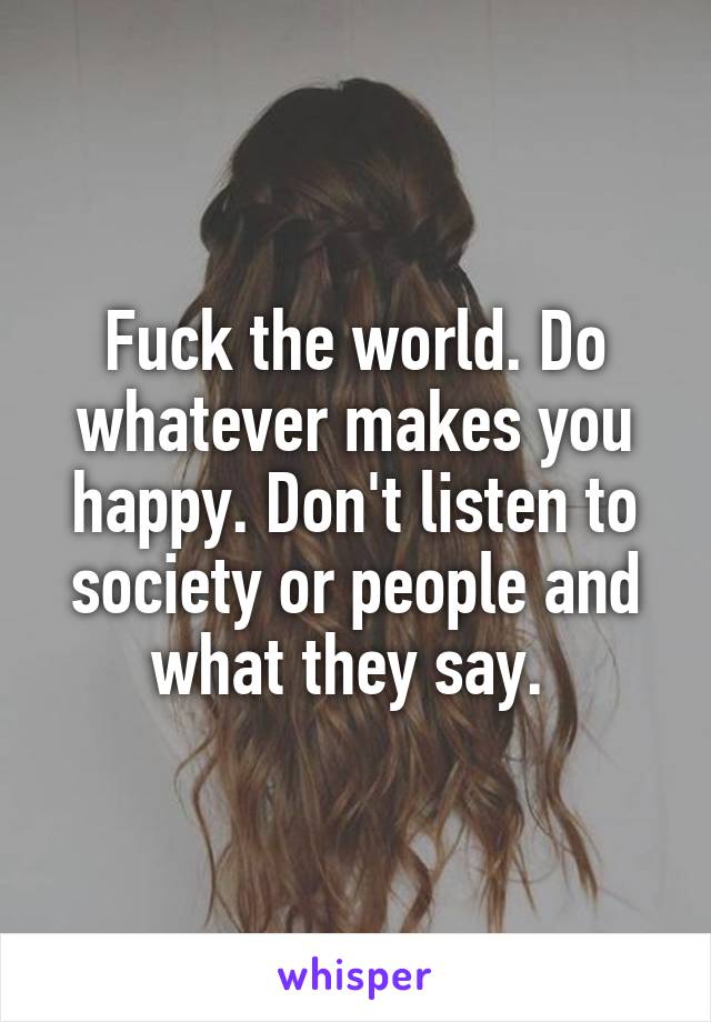 Fuck the world. Do whatever makes you happy. Don't listen to society or people and what they say. 