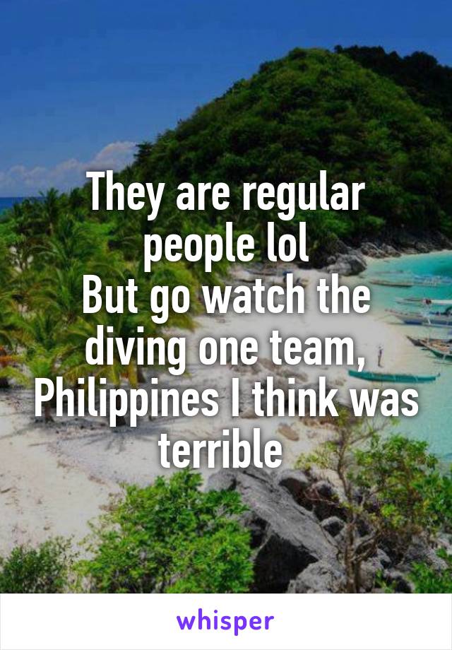 They are regular people lol
But go watch the diving one team, Philippines I think was terrible 