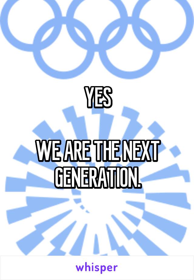 YES

WE ARE THE NEXT GENERATION.