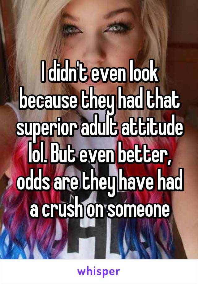 I didn't even look because they had that superior adult attitude lol. But even better, odds are they have had a crush on someone