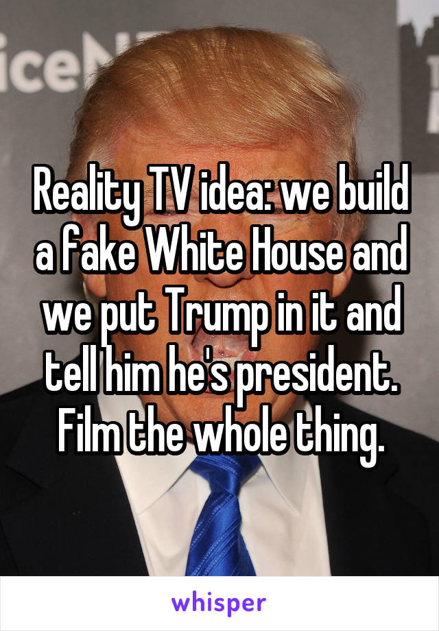 Reality TV idea: we build a fake White House and we put Trump in it and tell him he's president. Film the whole thing.