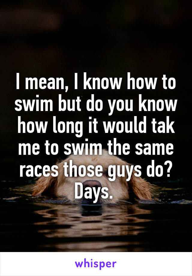 I mean, I know how to swim but do you know how long it would tak me to swim the same races those guys do? Days. 