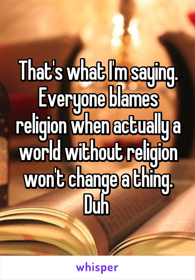 That's what I'm saying. Everyone blames religion when actually a world without religion won't change a thing. Duh 