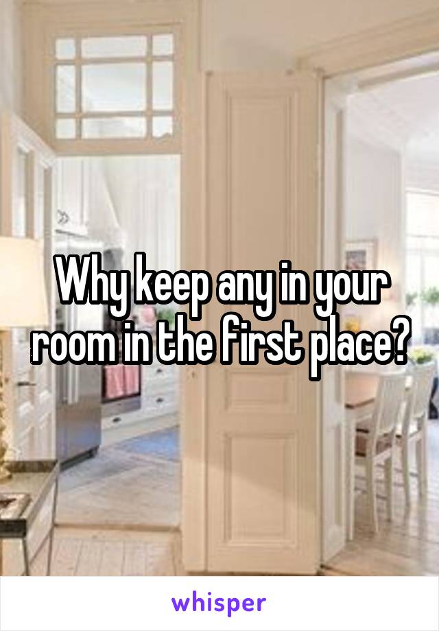 Why keep any in your room in the first place?