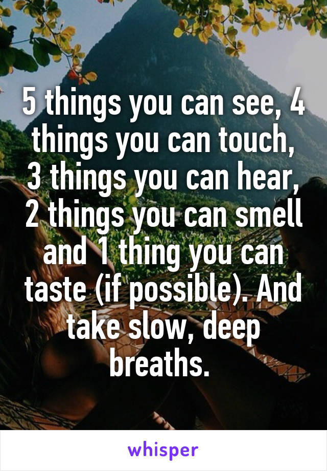 5 things you can see, 4 things you can touch, 3 things you can hear, 2 things you can smell and 1 thing you can taste (if possible). And take slow, deep breaths. 