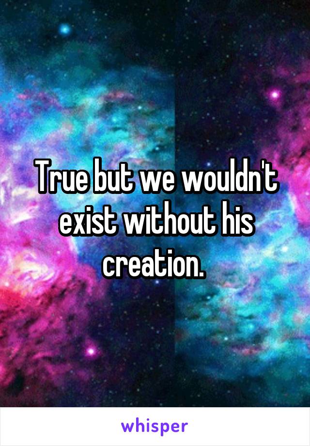 True but we wouldn't exist without his creation. 