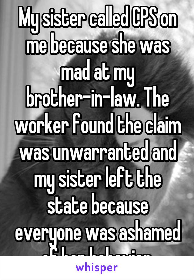 My sister called CPS on me because she was mad at my brother-in-law. The worker found the claim was unwarranted and my sister left the state because everyone was ashamed of her behavior.