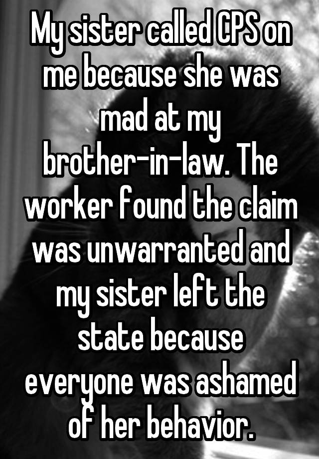 My sister called CPS on me because she was mad at my brother-in-law. The worker found the claim was unwarranted and my sister left the state because everyone was ashamed of her behavior.